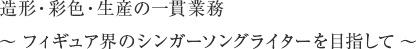 造形・彩色・生産の一貫業務 ～フィギュア界のシンガーソングライターを目指して～